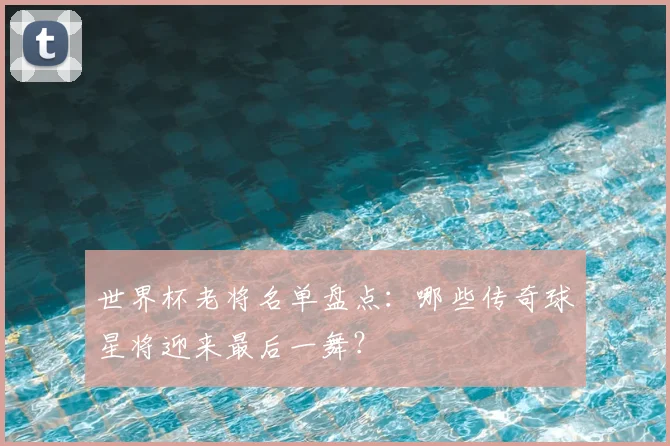 世界杯老将名单盘点：哪些传奇球星将迎来最后一舞？