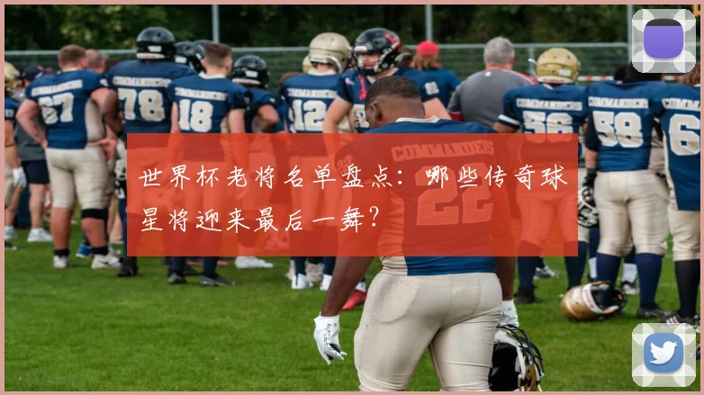 世界杯老将名单盘点：哪些传奇球星将迎来最后一舞？
