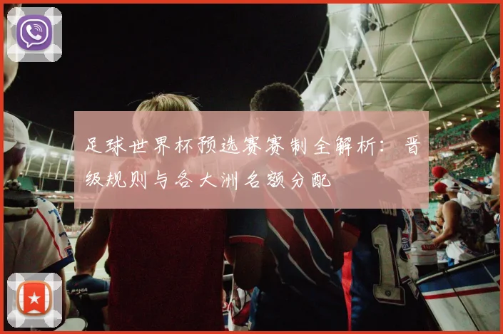 足球世界杯预选赛赛制全解析：晋级规则与各大洲名额分配